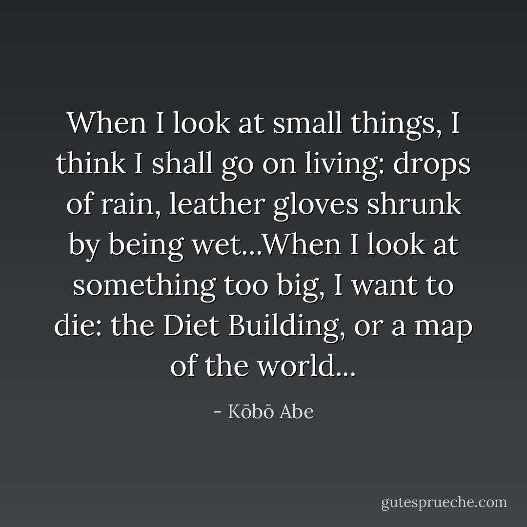 When I look at small things, I think I shall go on living: drops of rain, leather gloves shrunk by being wet...When I look at something too big, I want to die: the Diet Building, or a map of the world... - Kōbō Abe