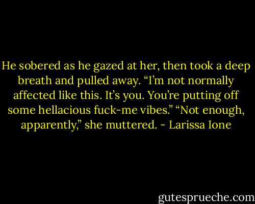 He sobered as he gazed at her, then took a deep breath and pulled away. “I’m not normally affected like this. It’s you. You’re putting off some hellacious fuck-me vibes.”<br />“Not enough, apparently,” she muttered. - Larissa Ione