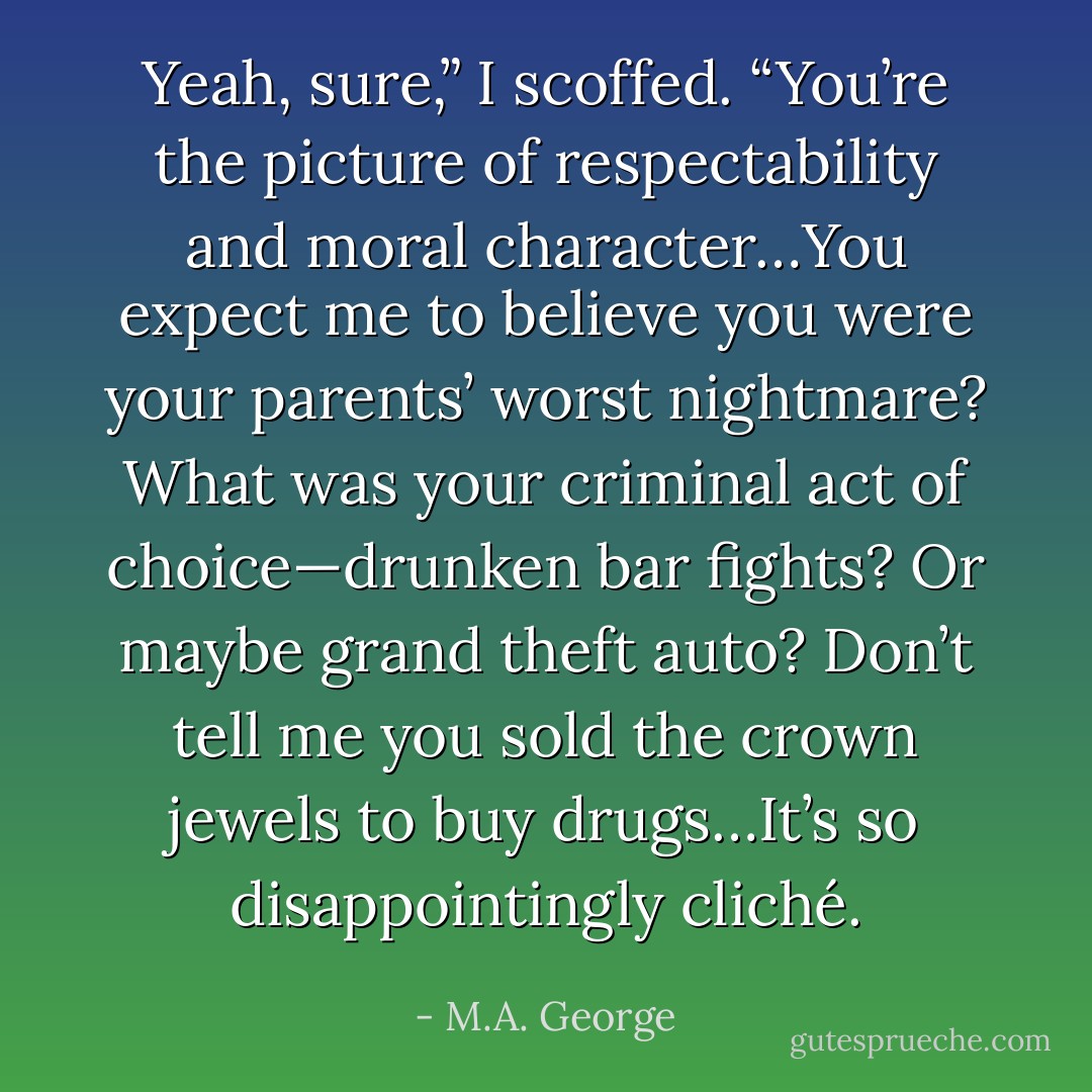 Yeah, sure,” I scoffed. “You’re the picture of respectability and moral character…You expect me to believe you were your parents’ worst nightmare? What was your criminal act of choice—drunken bar fights? Or maybe grand theft auto? Don’t tell me you sold the crown jewels to buy drugs…It’s so disappointingly cliché. - M.A. George