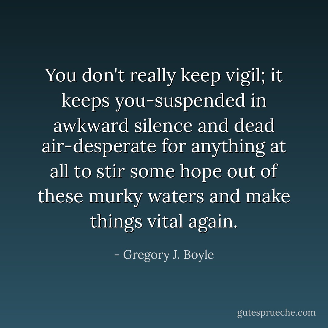 You don't really keep vigil; it keeps you-suspended in awkward silence and dead air-desperate for anything at all to stir some hope out of these murky waters and make things vital again. - Gregory J. Boyle