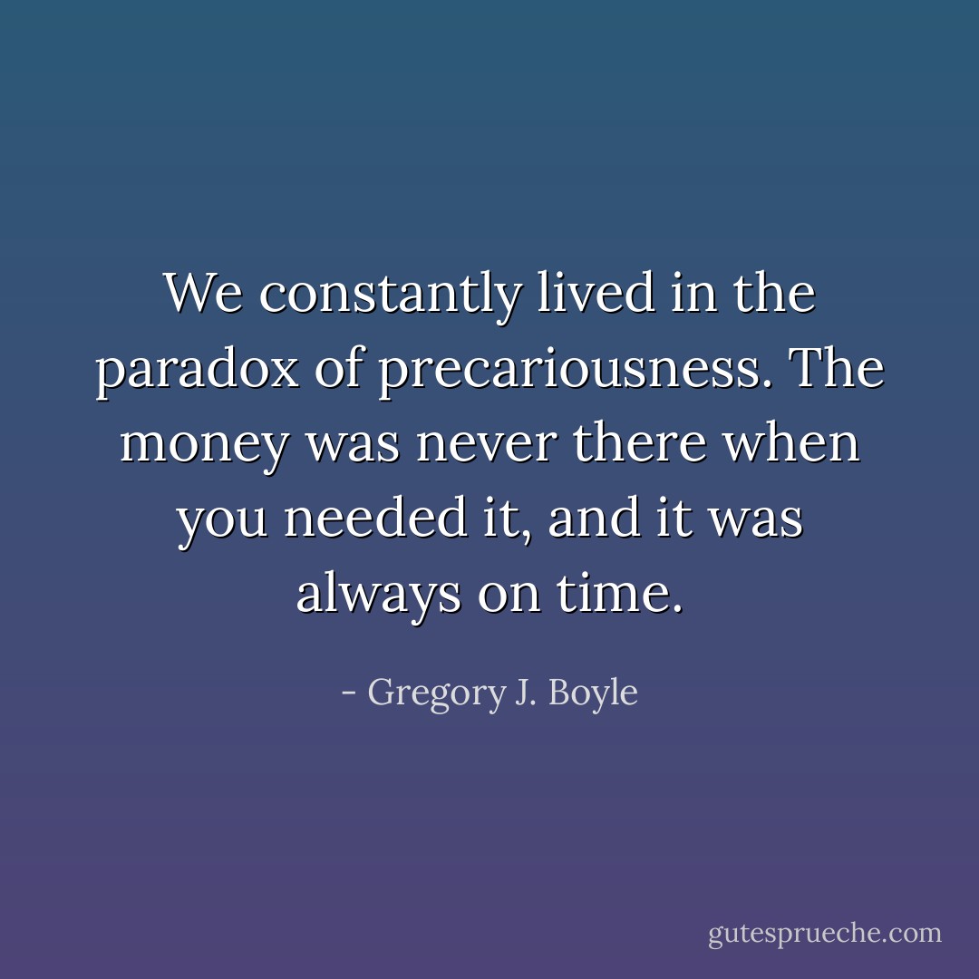 We constantly lived in the paradox of precariousness. The money was never there when you needed it, and it was always on time. - Gregory J. Boyle
