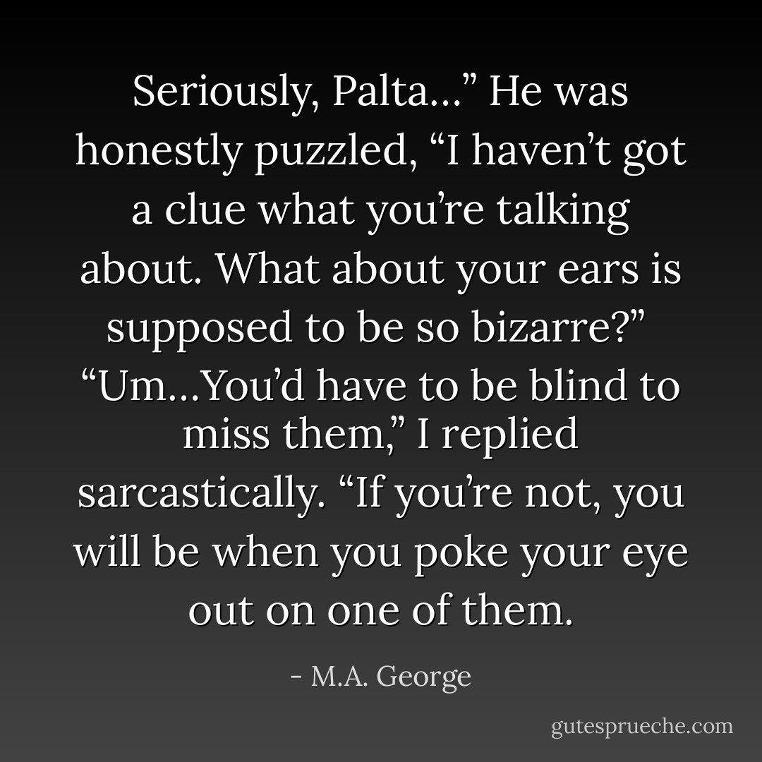 Seriously, Palta…” He was honestly puzzled, “I haven’t got a clue what you’re talking about. What about your ears is supposed to be so bizarre?”<br /><br />“Um…You’d have to be blind to miss them,” I replied sarcastically. “If you’re not, you will be when you poke your eye out on one of them. - M.A. George