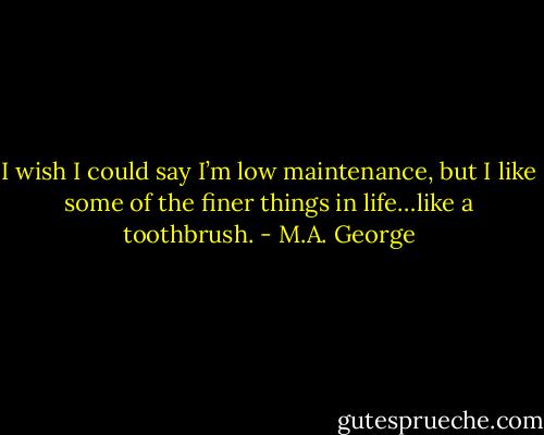 I wish I could say I’m low maintenance, but I like some of the finer things in life…like a toothbrush. - M.A. George