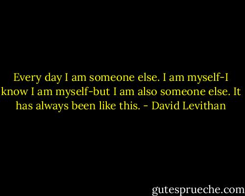 Every day I am someone else. I am myself-I know I am myself-but I am also someone else.<br />It has always been like this. - David Levithan