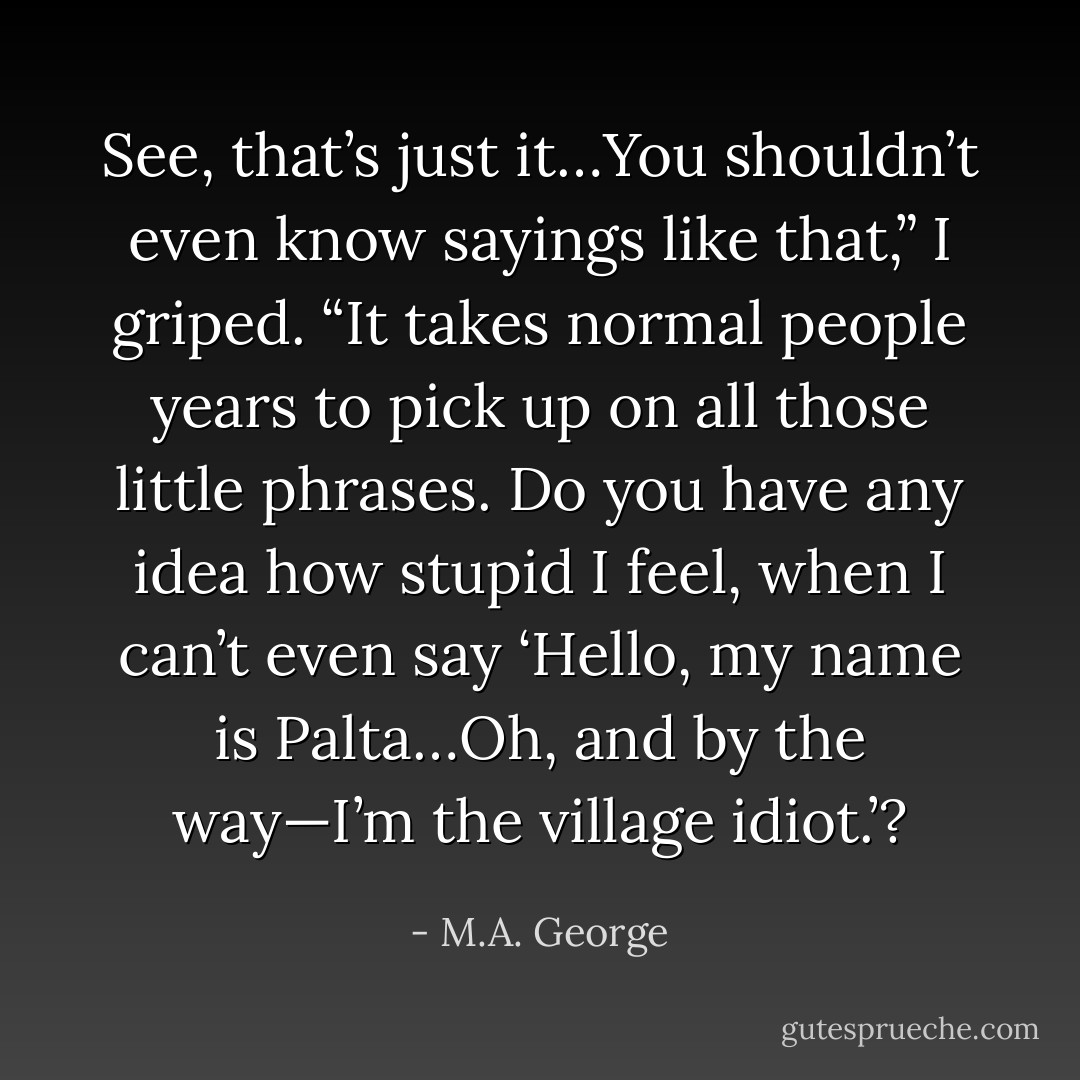 See, that’s just it…You shouldn’t even know sayings like that,” I griped. “It takes normal people years to pick up on all those little phrases. Do you have any idea how stupid I feel, when I can’t even say ‘Hello, my name is Palta…Oh, and by the way—I’m the village idiot.’? - M.A. George