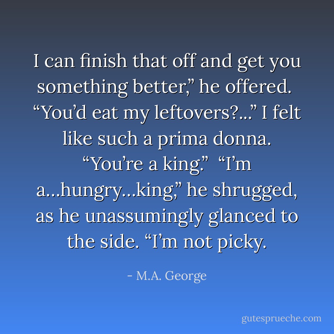 I can finish that off and get you something better,” he offered.<br /><br />“You’d eat my leftovers?...” I felt like such a prima donna. “You’re a king.”<br /><br />“I’m a…hungry…king,” he shrugged, as he unassumingly glanced to the side. “I’m not picky. - M.A. George