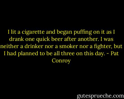 I lit a cigarette and began puffing on it as I drank one quick beer after another. I was neither a drinker nor a smoker nor a fighter, but I had planned to be all three on this day. - Pat Conroy