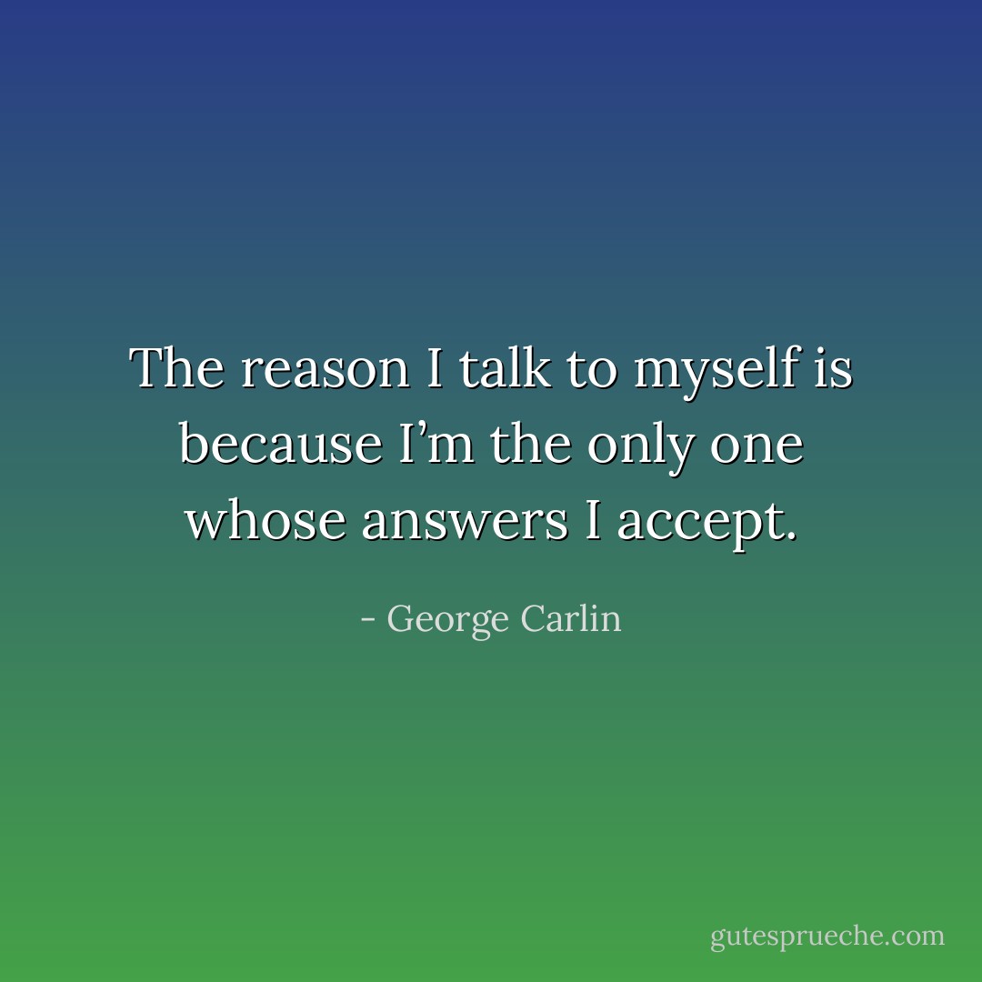 The reason I talk to myself is because I’m the only one whose answers I accept. - George Carlin
