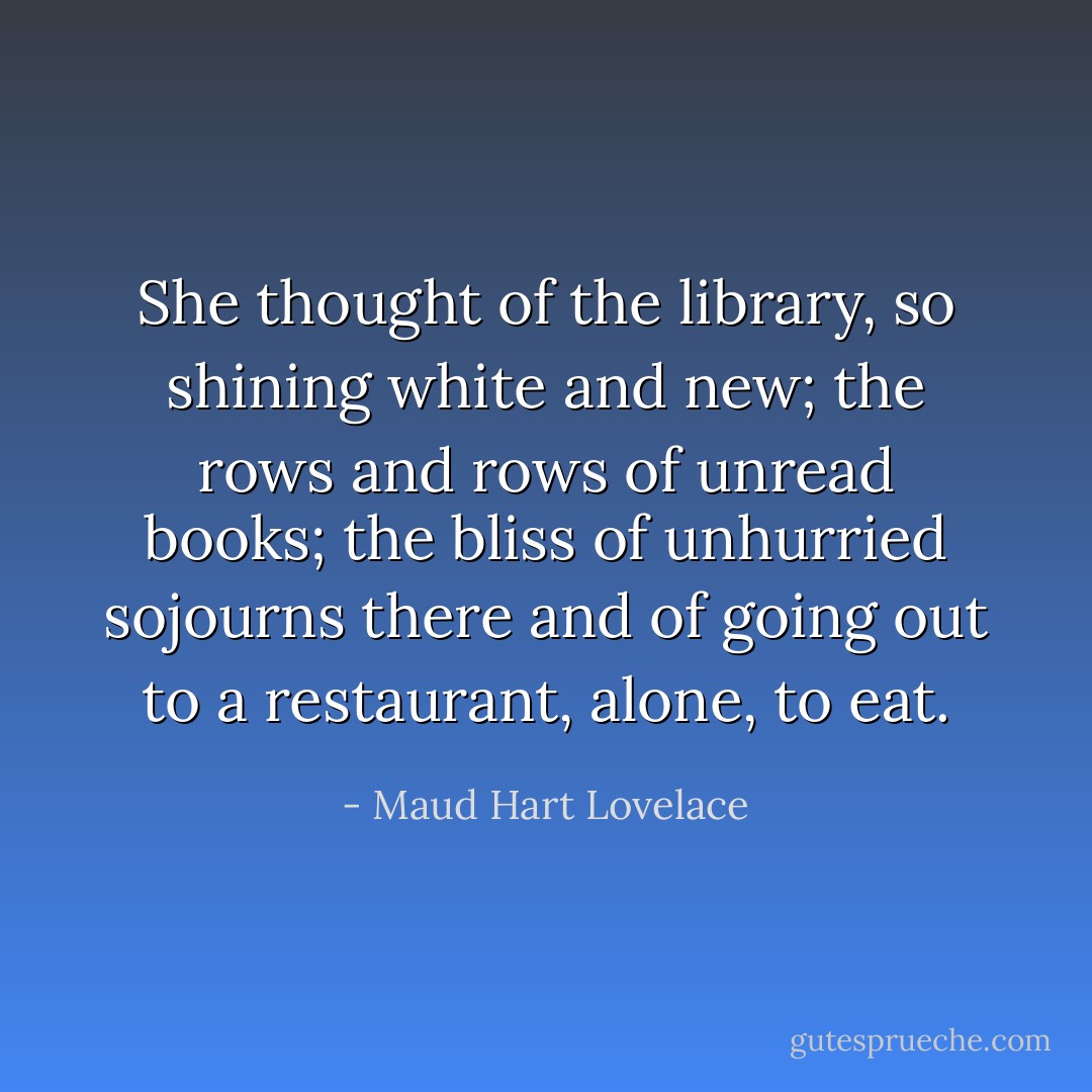 She thought of the library, so shining white and new; the rows and rows of unread books; the bliss of unhurried sojourns there and of going out to a restaurant, alone, to eat. - Maud Hart Lovelace