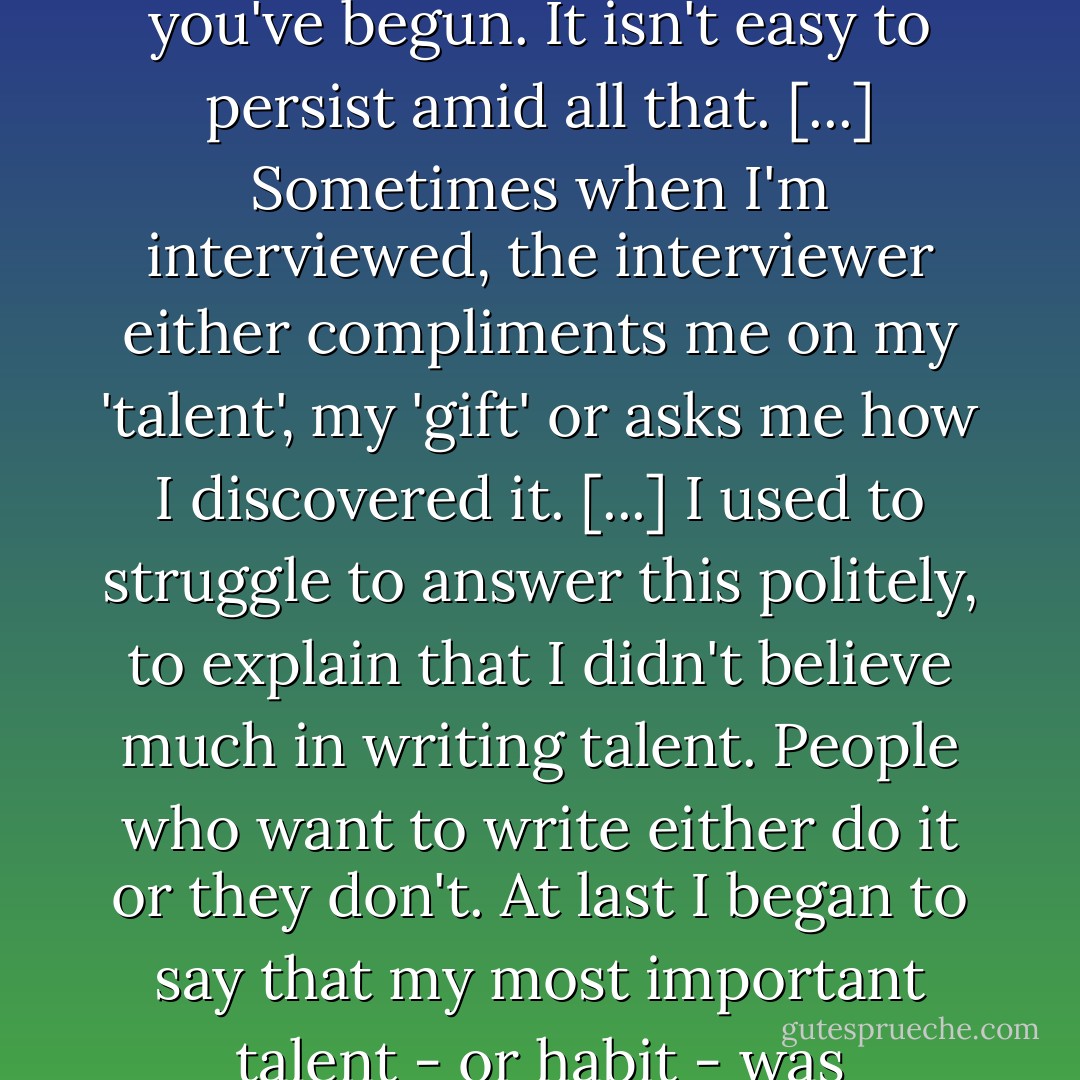 Writing is difficult. You do it all alone without encouragement and without any certainty that you'll ever be published or paid or even that you'll be able to finish the particular work you've begun. It isn't easy to persist amid all that. [...] Sometimes when I'm interviewed, the interviewer either compliments me on my 'talent', my 'gift' or asks me how I discovered it. [...] I used to struggle to answer this politely, to explain that I didn't believe much in writing talent. People who want to write either do it or they don't. At last I began to say that my most important talent - or habit - was persistence. Without it, I would have given up writing long before I finished my first novel. It's amazing what we can do if we simply refuse to give up. - Octavia E. Butler