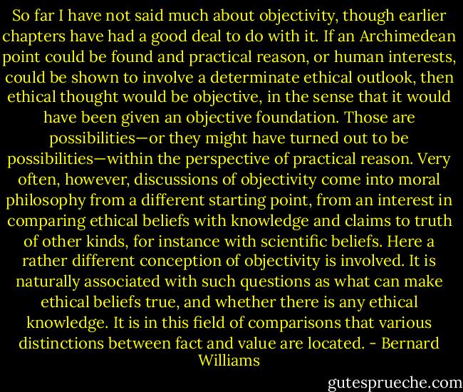 So far I have not said much about objectivity, though earlier chapters have had a good deal to do with it. If an Archimedean point could be found and practical reason, or human interests, could be shown to involve a determinate ethical outlook, then ethical thought would be objective, in the sense that it would have been given an objective foundation. Those are possibilities—or they might have turned out to be possibilities—within the perspective of practical reason. Very often, however, discussions of objectivity come into moral philosophy from a different starting point, from an interest in comparing ethical beliefs with knowledge and claims to truth of other kinds, for instance with scientific beliefs. Here a rather different conception of objectivity is involved. It is naturally associated with such questions as what can make ethical beliefs true, and whether there is any ethical knowledge. It is in this field of comparisons that various distinctions between fact and value are located. - Bernard Williams