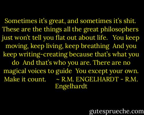 Sometimes it’s great, and sometimes it’s shit.<br /><br />These are the things all the great philosophers<br /><br />just won’t tell you flat out about life. <br /><br />You keep moving, keep living, keep breathing<br /><br />And you keep writing-creating because that’s what you do<br /><br />And that’s who you are. There are no magical voices to guide<br /><br />You except your own. Make it count.<br /><br /><br /><br /><br /><br />~ R.M. ENGELHARDT - R.M. Engelhardt