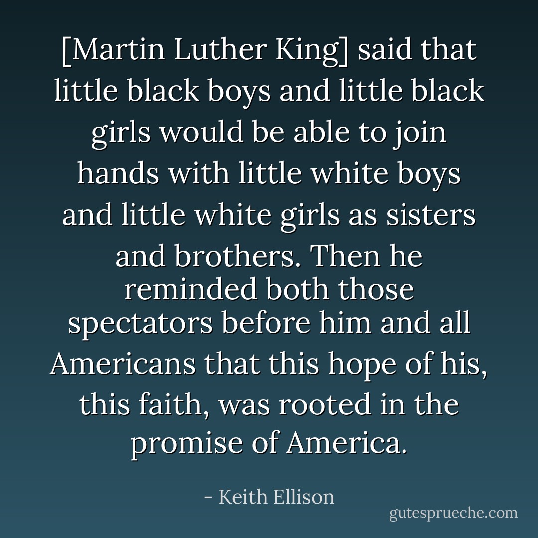 [Martin Luther King] said that little black boys and little black girls would be able to join hands with little white boys and little white girls as sisters and brothers. Then he reminded both those spectators before him and all Americans that this hope of his, this faith, was rooted in the promise of America. - Keith Ellison