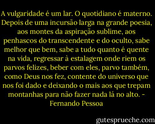 A vulgaridade é um lar. O quotidiano é materno. Depois de uma incursão larga na grande poesia, aos montes da aspiração sublime, aos penhascos do transcendente e do oculto, sabe melhor que bem, sabe a tudo quanto é quente na vida, regressar à estalagem onde riem os parvos felizes, beber com eles, parvo também, como Deus nos fez, contente do universo que nos foi dado e deixando o mais aos que trepam montanhas para não fazer nada lá no alto. - Fernando Pessoa