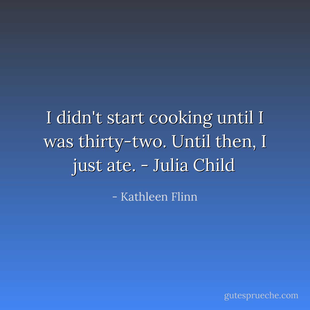 I didn't start cooking until I was thirty-two. Until then, I just ate. - Julia Child - Kathleen Flinn