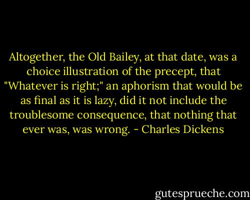 Altogether, the Old Bailey, at that date, was a choice illustration of the precept, that "Whatever is right;" an aphorism that would be as final as it is lazy, did it not include the troublesome consequence, that nothing that ever was, was wrong. - Charles Dickens
