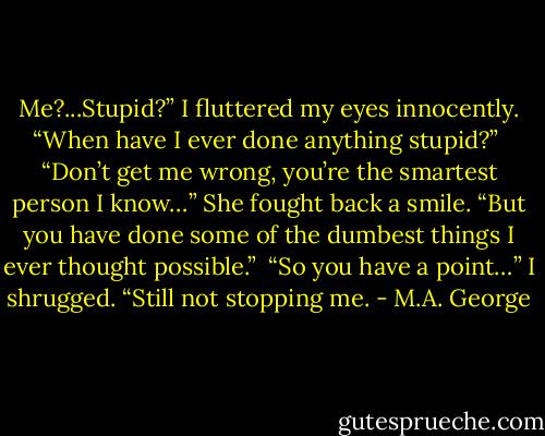 Me?...Stupid?” I fluttered my eyes innocently. “When have I ever done anything stupid?”<br /><br />“Don’t get me wrong, you’re the smartest person I know…” She fought back a smile. “But you have done some of the dumbest things I ever thought possible.”<br /><br />“So you have a point…” I shrugged. “Still not stopping me. - M.A. George