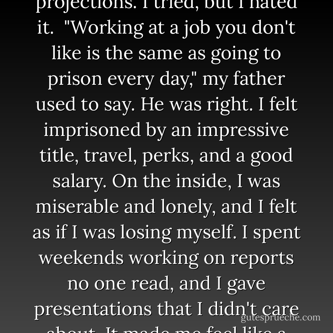 I'm a woman; in so many ways I've been programmed to please. I took the job and spent time hunkered over figures, budgets, charts, and fiscal-year projections. I tried, but I hated it.<br /><br />"Working at a job you don't like is the same as going to prison every day," my father used to say. He was right. I felt imprisoned by an impressive title, travel, perks, and a good salary. On the inside, I was miserable and lonely, and I felt as if I was losing myself. I spent weekends working on reports no one read, and I gave presentations that I didn't care about. It made me feel like a sellout and, worse, a fraud.<br /><br />Now set free, like any inmate I had to figure out what to do with the rest of my life. - Kathleen Flinn