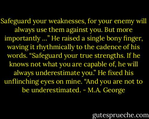 Safeguard your weaknesses, for your enemy will always use them against you. But more importantly …” He raised a single bony finger, waving it rhythmically to the cadence of his words. “Safeguard your true strengths. If he knows not what you are capable of, he will always underestimate you.” He fixed his unflinching eyes on mine. “And you are not to be underestimated. - M.A. George