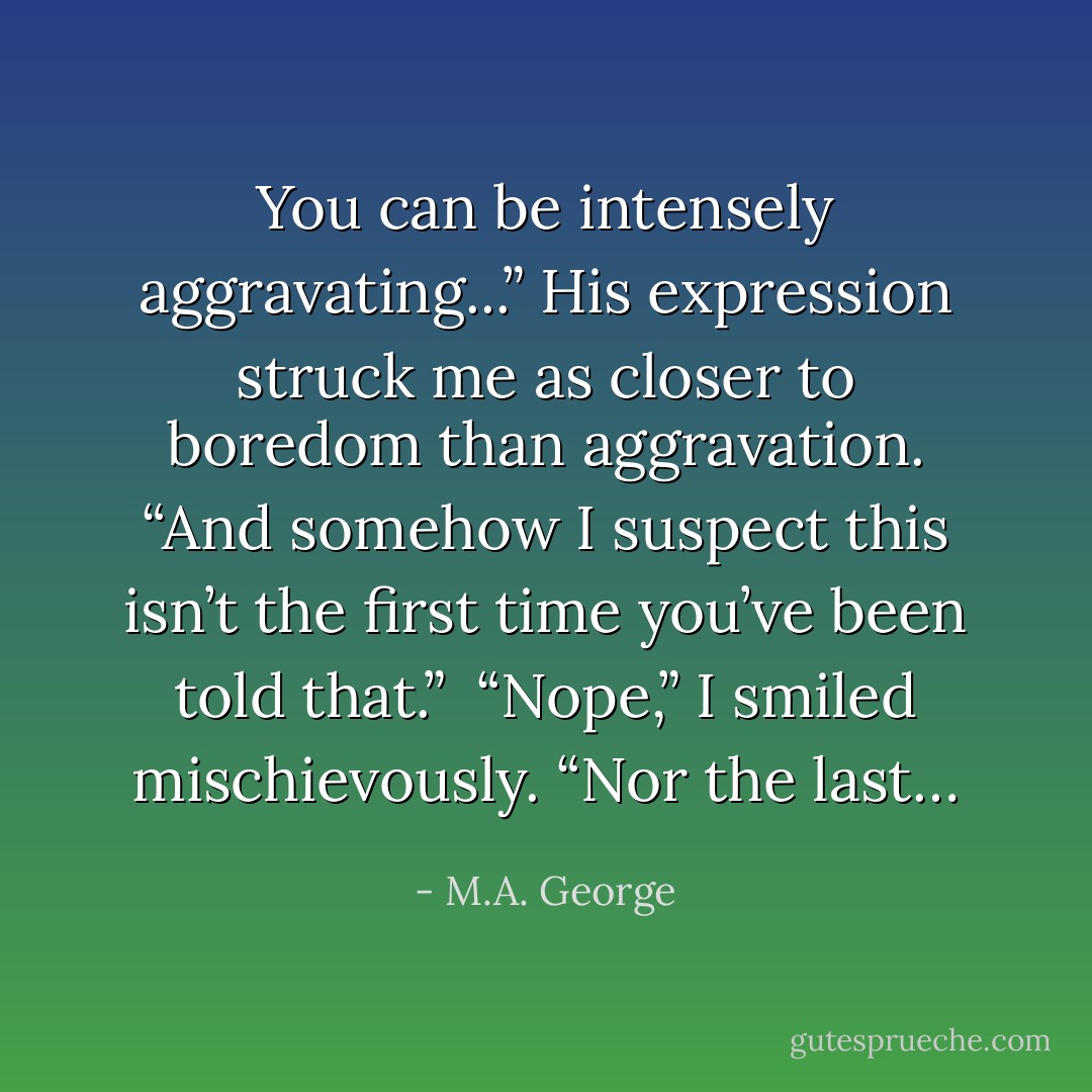 You can be intensely aggravating...” His expression struck me as closer to boredom than aggravation. “And somehow I suspect this isn’t the first time you’ve been told that.”<br /><br />“Nope,” I smiled mischievously. “Nor the last… - M.A. George