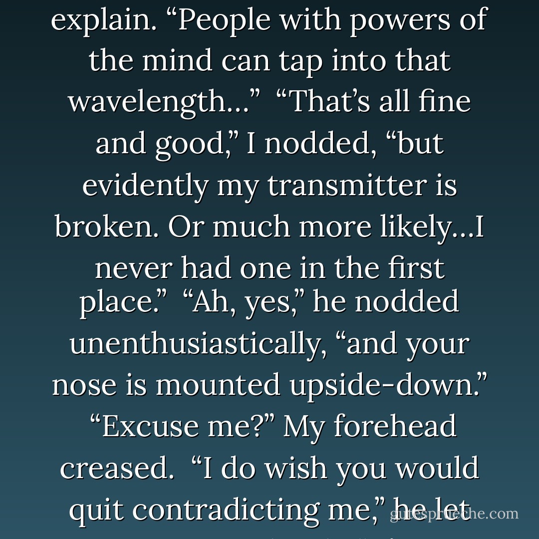 Think of mental energy as broadcasting on a certain wavelength,” he tried to explain. “People with powers of the mind can tap into that wavelength…”<br /><br />“That’s all fine and good,” I nodded, “but evidently my transmitter is broken. Or much more likely…I never had one in the first place.”<br /><br />“Ah, yes,” he nodded unenthusiastically, “and your nose is mounted upside-down.”<br /><br />“Excuse me?” My forehead creased.<br /><br />“I do wish you would quit contradicting me,” he let out a tired sigh. “It’s insulting…and highly annoying. - M.A. George