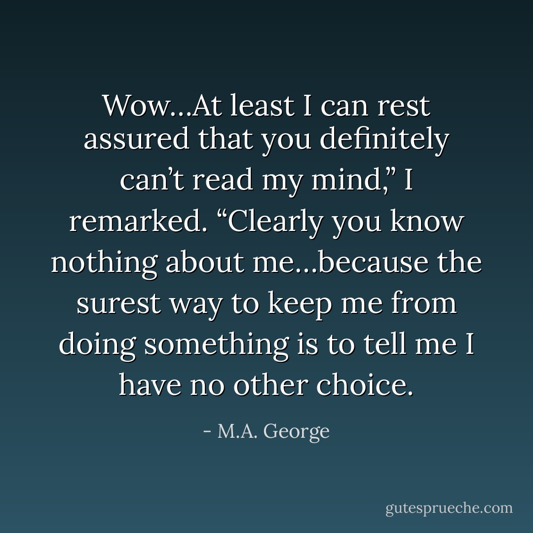 Wow…At least I can rest assured that you definitely can’t read my mind,” I remarked. “Clearly you know nothing about me…because the surest way to keep me from doing something is to tell me I have no other choice. - M.A. George