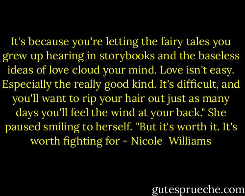 It's because you're letting the fairy tales you grew up hearing in storybooks and the baseless ideas of love cloud your mind. Love isn't easy. Especially the really good kind. It's difficult, and you'll want to rip your hair out just as many days you'll feel the wind at your back." She paused smiling to herself. "But it's worth it. It's worth fighting for - Nicole  Williams