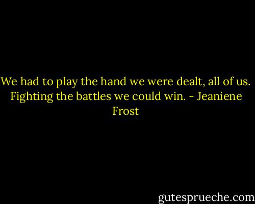 We had to play the hand we were dealt, all of us. Fighting the battles we could win. - Jeaniene Frost