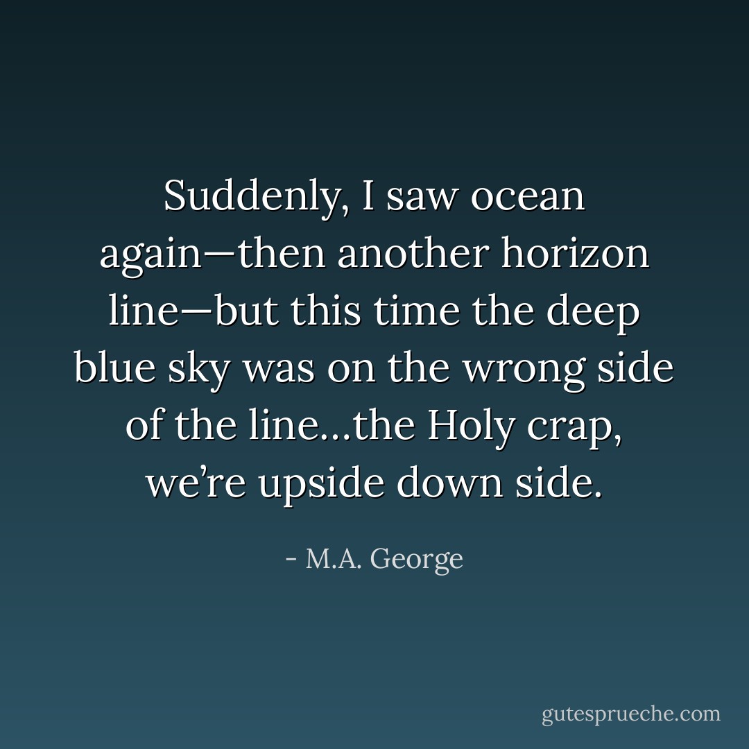 Suddenly, I saw ocean again—then another horizon line—but this time the deep blue sky was on the wrong side of the line…the Holy crap, we’re upside down side. - M.A. George