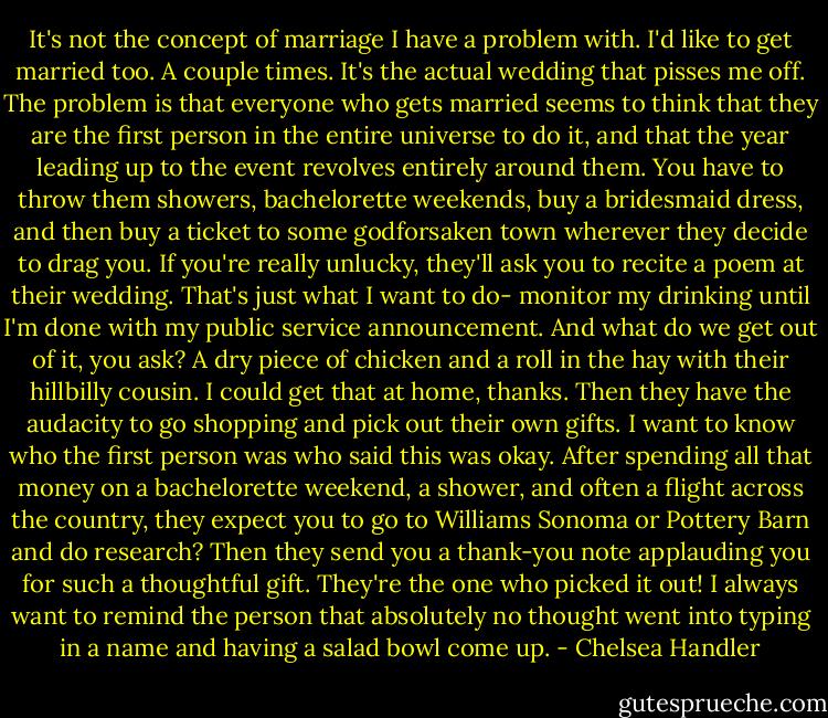 It's not the concept of marriage I have a problem with. I'd like to get married too. A couple times. It's the actual wedding that pisses me off.<br />The problem is that everyone who gets married seems to think that they are the first person in the entire universe to do it, and that the year leading up to the event revolves entirely around them. You have to throw them showers, bachelorette weekends, buy a bridesmaid dress, and then buy a ticket to some godforsaken town wherever they decide to drag you. If you're really unlucky, they'll ask you to recite a poem at their wedding. That's just what I want to do- monitor my drinking until I'm done with my public service announcement. And what do we get out of it, you ask? A dry piece of chicken and a roll in the hay with their hillbilly cousin. I could get that at home, thanks.<br />Then they have the audacity to go shopping and pick out their own gifts. I want to know who the first person was who said this was okay. After spending all that money on a bachelorette weekend, a shower, and often a flight across the country, they expect you to go to Williams Sonoma or Pottery Barn and do research? Then they send you a thank-you note applauding you for such a thoughtful gift. They're the one who picked it out! I always want to remind the person that absolutely no thought went into typing in a name and having a salad bowl come up. - Chelsea Handler