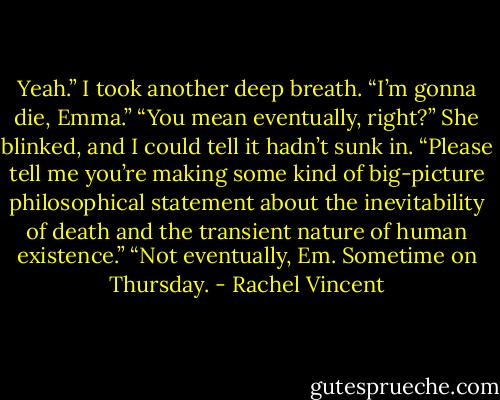 Yeah.” I took another deep breath. “I’m gonna die, Emma.”<br />“You mean eventually, right?” She blinked, and I could tell it hadn’t sunk in. “Please tell me you’re making some kind of big-picture philosophical<br />statement about the inevitability of death and the transient nature of human existence.”<br />“Not eventually, Em. Sometime on Thursday. - Rachel Vincent