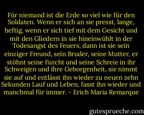 Für niemand ist die Erde so viel wie für den Soldaten. Wenn er sich an sie presst, lange, heftig, wenn er sich tief mit dem Gesicht und mit den Gliedern in sie hineinwühlt in der Todesangst des Feuers, dann ist sie sein einziger Freund, sein Bruder, seine Mutter, er stöhnt seine Furcht und seine Schreie in ihr Schweigen und ihre Geborgenheit, sie nimmt sie auf und entlässt ihn wieder zu neuen zehn Sekunden Lauf und Leben, fasst ihn wieder und manchmal für immer. - Erich Maria Remarque