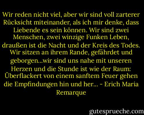 Wir reden nicht viel, aber wir sind voll zarterer Rücksicht miteinander, als ich mir denke, dass Liebende es sein können. Wir sind zwei Menschen, zwei winzige Funken Leben, draußen ist die Nacht und der Kreis des Todes. Wir sitzen an ihrem Rande, gefährdet und geborgen...wir sind uns nahe mit unseren Herzen und die Stunde ist wie der Raum: Überflackert von einem sanftem Feuer gehen die Empfindungen hin und her... - Erich Maria Remarque