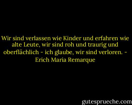 Wir sind verlassen wie Kinder und erfahren wie alte Leute, wir sind roh und traurig und oberflächlich - ich glaube, wir sind verloren. - Erich Maria Remarque