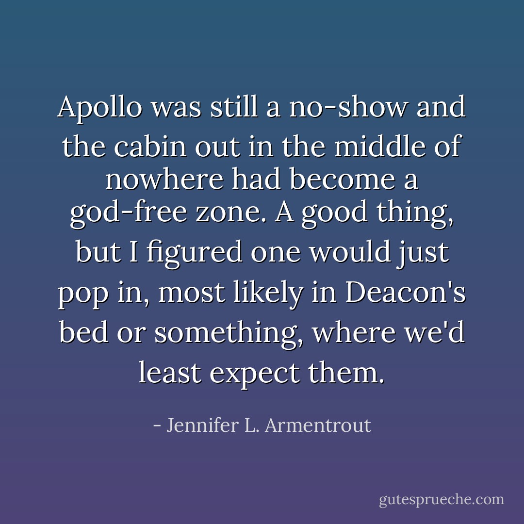 Apollo was still a no-show and the cabin out in the middle of nowhere had become a god-free zone. A good thing, but I figured one would just pop in, most likely in Deacon's bed or something, where we'd least expect them. - Jennifer L. Armentrout