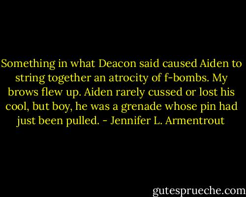 Something in what Deacon said caused Aiden to string together an atrocity of f-bombs. My brows flew up. Aiden rarely cussed or lost his cool, but boy, he was a grenade whose pin had just been pulled. - Jennifer L. Armentrout