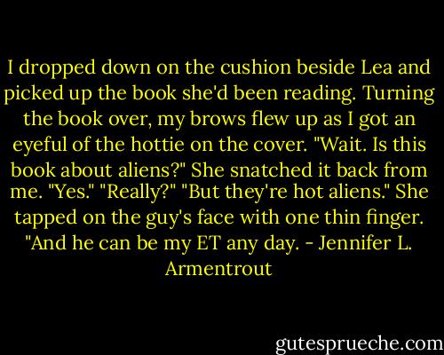 I dropped down on the cushion beside Lea and picked up the book she'd been reading. Turning the book over, my brows flew up as I got an eyeful of the hottie on the cover. "Wait. Is this book about aliens?"<br />She snatched it back from me. "Yes."<br />"Really?"<br />"But they're hot aliens." She tapped on the guy's face with one thin finger. "And he can be my ET any day. - Jennifer L. Armentrout