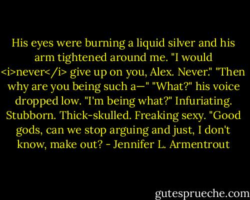 His eyes were burning a liquid silver and his arm tightened around me. "I would <i>never</i> give up on you, Alex. Never."<br />"Then why are you being such a—"<br />"What?" his voice dropped low. "I'm being what?"<br />Infuriating. Stubborn. Thick-skulled. Freaking sexy. "Good gods, can we stop arguing and just, I don't know, make out? - Jennifer L. Armentrout