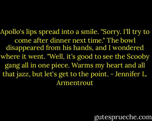 Apollo's lips spread into a smile. "Sorry. I'll try to come after dinner next time." The bowl disappeared from his hands, and I wondered where it went. "Well, it's good to see the Scooby gang all in one piece. Warms my heart and all that jazz, but let's get to the point. - Jennifer L. Armentrout