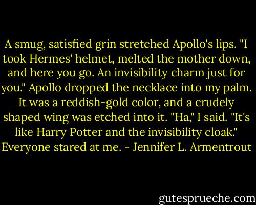 A smug, satisfied grin stretched Apollo's lips. "I took Hermes' helmet, melted the mother down, and here you go. An invisibility charm just for you."<br />Apollo dropped the necklace into my palm. It was a reddish-gold color, and a crudely shaped wing was etched into it. "Ha," I said. "It's like Harry Potter and the invisibility cloak."<br />Everyone stared at me. - Jennifer L. Armentrout