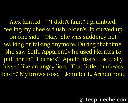 Alex fainted—"<br />"I didn't faint," I grumbled, feeling my cheeks flush.<br />Aiden's lip curved up on one side. "Okay. She was suddenly not walking or talking anymore. During that time, she saw Seth. Apparently he used Hermes to pull her in."<br />"Hermes?" Apollo hissed—actually hissed like an angry lion. "That little, punk-ass bitch."<br />My brows rose. - Jennifer L. Armentrout