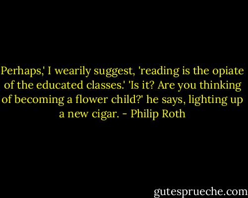 Perhaps,' I wearily suggest, 'reading is the opiate of the educated classes.' 'Is it? Are you thinking of becoming a flower child?' he says, lighting up a new cigar. - Philip Roth