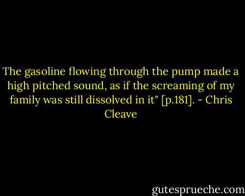 The gasoline flowing through the pump made a high pitched sound, as if the screaming of my family was still dissolved in it" [p.181]. - Chris Cleave