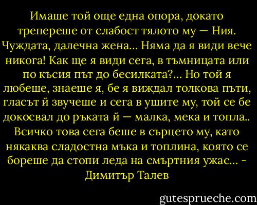 Имаше той още една опора, докато трепереше от слабост тялото му — Ния. Чуждата, далечна жена… Няма да я види вече никога! Как ще я види сега, в тъмницата или по късия път до бесилката?… Но той я любеше, знаеше я, бе я виждал толкова пъти, гласът й звучеше и сега в ушите му, той се бе докосвал до ръката й — малка, мека и топла.. Всичко това сега беше в сърцето му, като някаква сладостна мъка и топлина, която се бореше да стопи леда на смъртния ужас… - Димитър Талев
