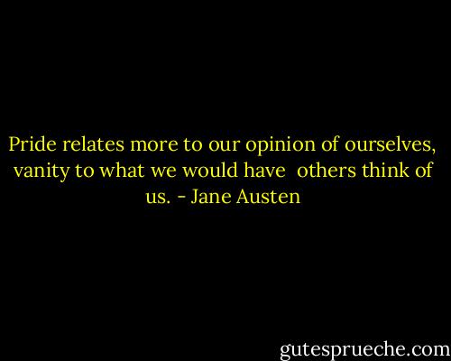 Pride relates more to our opinion of ourselves, vanity to what we would have <br />others think of us. - Jane Austen