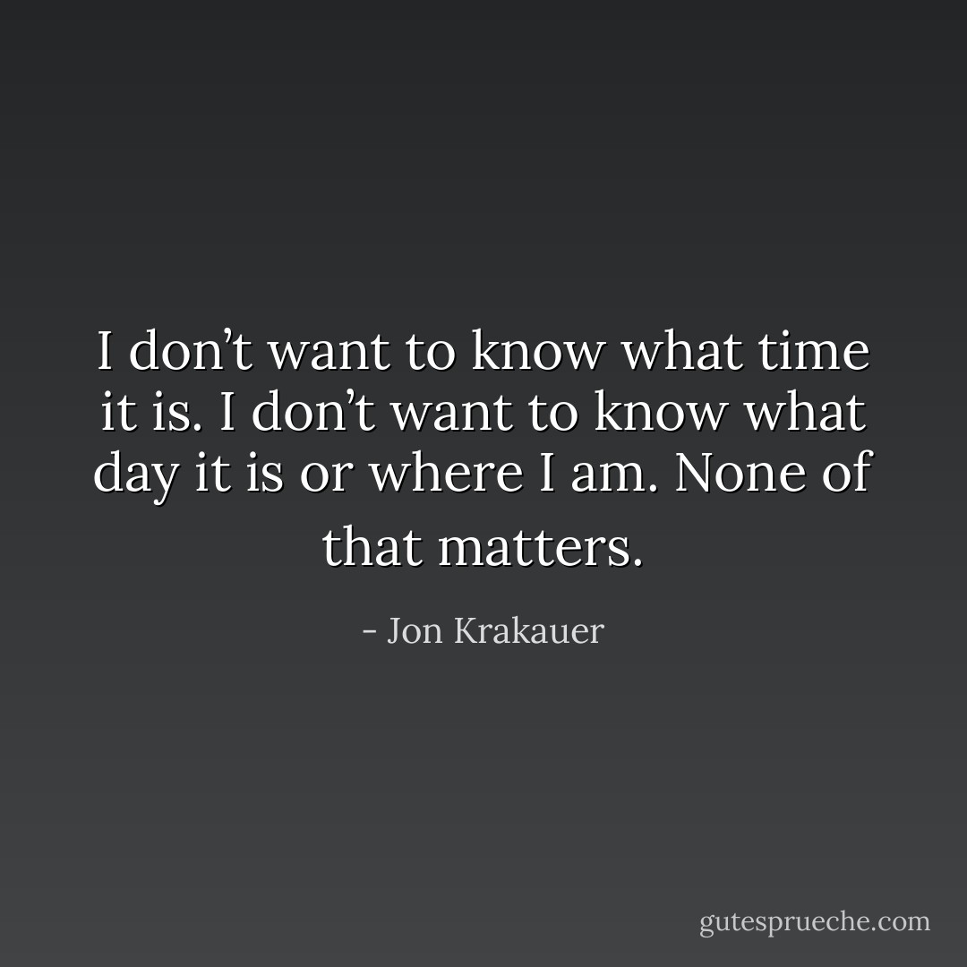 I don’t want to know what time it is. I don’t want to know what day it is or where I am. None of that matters. - Jon Krakauer
