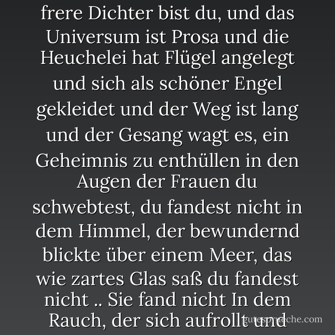 Als du zu gehen liebtest<br />fandest du keine Heimat<br />Liebhaber des unberührten Raumes<br />Liebhaber der Meere, Liebhaber der Gipfel<br />Gefangener des gelangweilten Herzens<br />und der Fremde der Hoffnung<br />Mon hypocrite lecteur<br />Mon semblable , Mon frere<br />Dichter bist du, und das Universum ist Prosa<br />und die Heuchelei hat Flügel angelegt<br />und sich als schöner Engel gekleidet<br />und der Weg ist lang<br />und der Gesang wagt es, ein Geheimnis zu enthüllen<br />in den Augen der Frauen<br />du schwebtest, du fandest nicht<br />in dem Himmel, der bewundernd blickte<br />über einem Meer, das wie zartes Glas saß<br />du fandest nicht .. Sie fand nicht<br />In dem Rauch, der sich aufrollt<br />und dann vor den Augen fällt wie ein durchsichtiges Gewand<br />Sie fand nicht. Du hast nicht gefunden<br /> Und du hast dich danach gesehnt zu gehen<br />In den Meeren von Mana<br />Mein gelangweiltes Herz<br />Mein Freund ich - صلاح عبد الصبور<