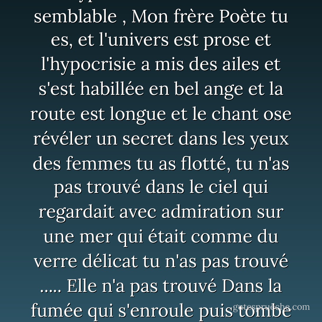 Quand tu as aimé partir<br />tu n'as pas trouvé de foyer<br />Amant de l'espace vierge<br />Amant des mers, amant des cimes<br />Captif du cœur qui s'ennuie<br />et l'étranger de l'espoir<br />Mon hypocrite lecteur<br />Mon semblable , Mon frère<br />Poète tu es, et l'univers est prose<br />et l'hypocrisie a mis des ailes<br />et s'est habillée en bel ange<br />et la route est longue<br />et le chant ose révéler un secret<br />dans les yeux des femmes<br />tu as flotté, tu n'as pas trouvé<br />dans le ciel qui regardait avec admiration<br />sur une mer qui était comme du verre délicat<br />tu n'as pas trouvé ..... Elle n'a pas trouvé<br />Dans la fumée qui s'enroule<br />puis tombe devant les yeux comme un vêtement transparent<br />Elle n'a pas trouvé. Tu n'as pas trouvé<br />Et tu as voulu partir<br />Dans les mers de mana<br />Mon coeur ennuyé<br />Mon ami je - صلاح عبد الصبور