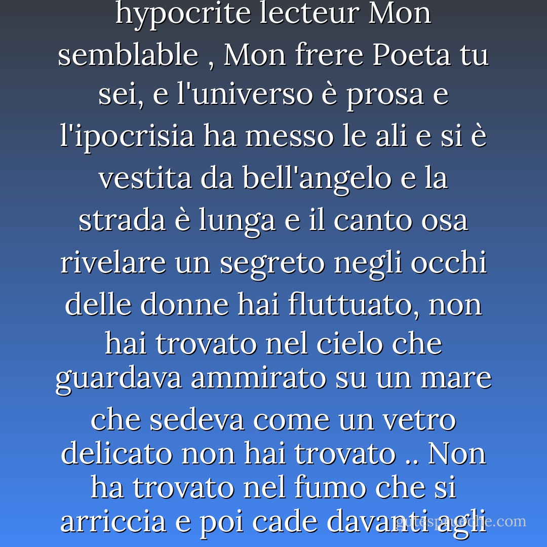 Quando amavi partire<br />non trovavi casa<br />Amante dello spazio incontaminato<br />Amante dei mari, amante delle vette<br />Capace del cuore annoiato<br />e straniero della speranza<br />Mon hypocrite lecteur<br />Mon semblable , Mon frere<br />Poeta tu sei, e l'universo è prosa<br />e l'ipocrisia ha messo le ali<br />e si è vestita da bell'angelo<br />e la strada è lunga<br />e il canto osa rivelare un segreto<br />negli occhi delle donne<br />hai fluttuato, non hai trovato<br />nel cielo che guardava ammirato<br />su un mare che sedeva come un vetro delicato<br />non hai trovato .. Non ha trovato<br />nel fumo che si arriccia<br />e poi cade davanti agli occhi come una veste trasparente<br />Non ha trovato. Non hai trovato<br />E hai desiderato di andartene<br />Nei mari del mana<br />Mio cuore annoiato<br />Mio amico I - صلاح عبد الصبور