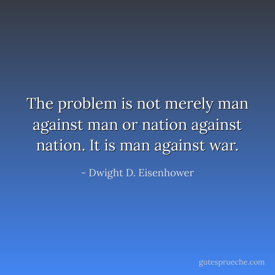 The problem is not merely man against man or nation against nation. It is man against war. - Dwight D. Eisenhower